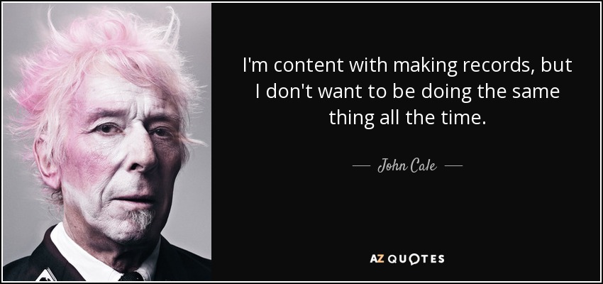 I'm content with making records, but I don't want to be doing the same thing all the time. - John Cale