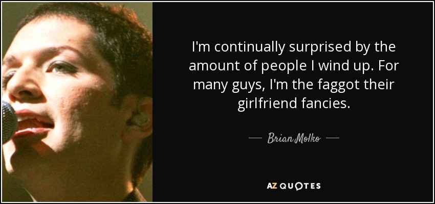 I'm continually surprised by the amount of people I wind up. For many guys, I'm the faggot their girlfriend fancies. - Brian Molko