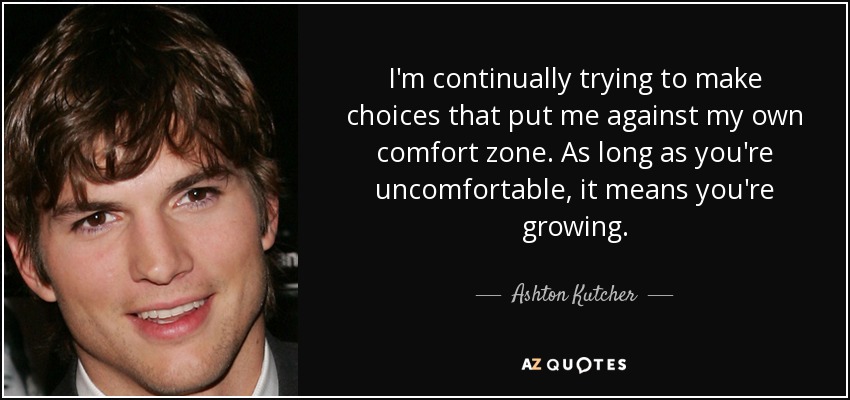 I'm continually trying to make choices that put me against my own comfort zone. As long as you're uncomfortable, it means you're growing. - Ashton Kutcher