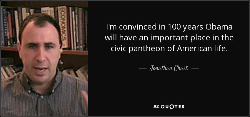 I'm convinced in 100 years Obama will have an important place in the civic pantheon of American life. - Jonathan Chait