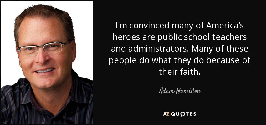 I'm convinced many of America's heroes are public school teachers and administrators. Many of these people do what they do because of their faith. - Adam Hamilton