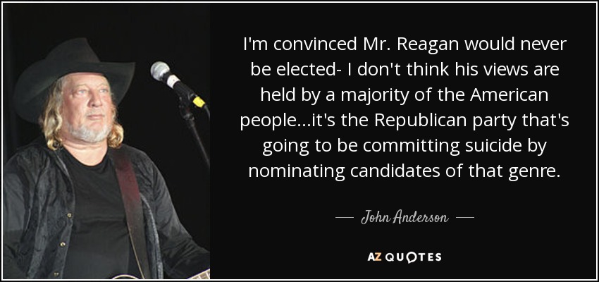 I'm convinced Mr. Reagan would never be elected- I don't think his views are held by a majority of the American people...it's the Republican party that's going to be committing suicide by nominating candidates of that genre. - John Anderson