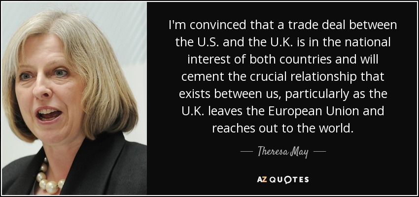 I'm convinced that a trade deal between the U.S. and the U.K. is in the national interest of both countries and will cement the crucial relationship that exists between us, particularly as the U.K. leaves the European Union and reaches out to the world. - Theresa May