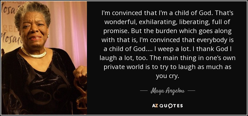 I'm convinced that I'm a child of God. That's wonderful, exhilarating, liberating, full of promise. But the burden which goes along with that is, I'm convinced that everybody is a child of God. . . . I weep a lot. I thank God I laugh a lot, too. The main thing in one's own private world is to try to laugh as much as you cry. - Maya Angelou