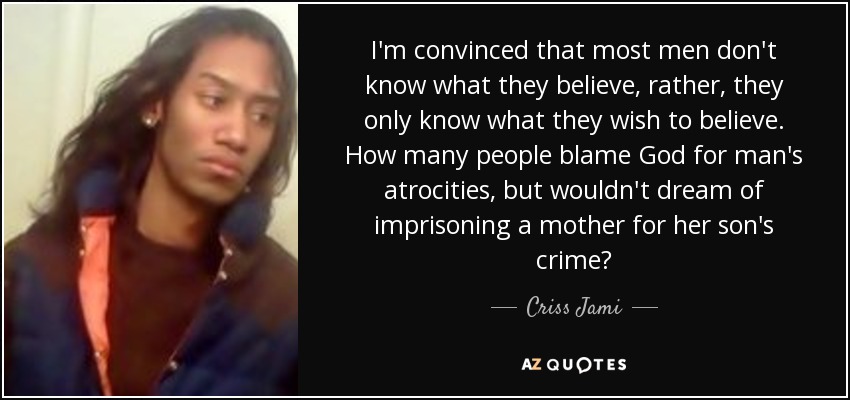 I'm convinced that most men don't know what they believe, rather, they only know what they wish to believe. How many people blame God for man's atrocities, but wouldn't dream of imprisoning a mother for her son's crime? - Criss Jami