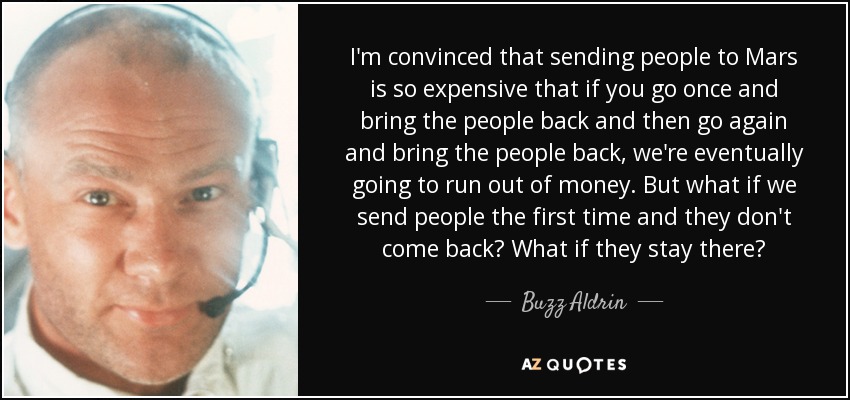 I'm convinced that sending people to Mars is so expensive that if you go once and bring the people back and then go again and bring the people back, we're eventually going to run out of money. But what if we send people the first time and they don't come back? What if they stay there? - Buzz Aldrin