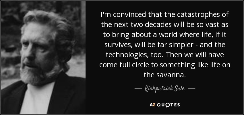 I'm convinced that the catastrophes of the next two decades will be so vast as to bring about a world where life, if it survives, will be far simpler - and the technologies, too. Then we will have come full circle to something like life on the savanna. - Kirkpatrick Sale