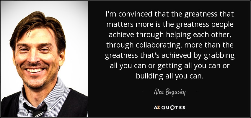 I'm convinced that the greatness that matters more is the greatness people achieve through helping each other, through collaborating, more than the greatness that's achieved by grabbing all you can or getting all you can or building all you can. - Alex Bogusky