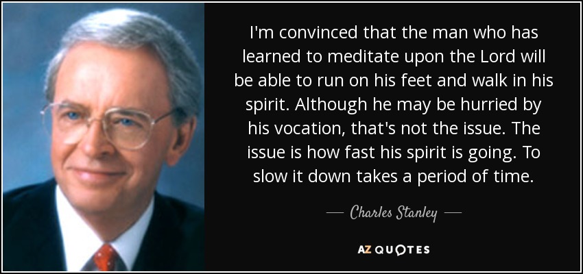 I'm convinced that the man who has learned to meditate upon the Lord will be able to run on his feet and walk in his spirit. Although he may be hurried by his vocation, that's not the issue. The issue is how fast his spirit is going. To slow it down takes a period of time. - Charles Stanley