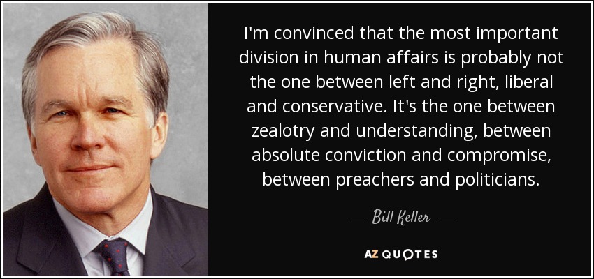 I'm convinced that the most important division in human affairs is probably not the one between left and right, liberal and conservative. It's the one between zealotry and understanding, between absolute conviction and compromise, between preachers and politicians. - Bill Keller