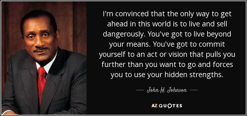 I'm convinced that the only way to get ahead in this world is to live and sell dangerously. You've got to live beyond your means. You've got to commit yourself to an act or vision that pulls you further than you want to go and forces you to use your hidden strengths. - John H. Johnson