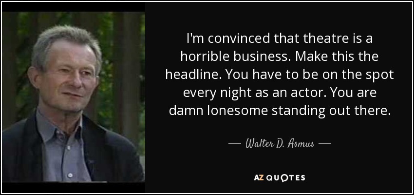I'm convinced that theatre is a horrible business. Make this the headline. You have to be on the spot every night as an actor. You are damn lonesome standing out there. - Walter D. Asmus