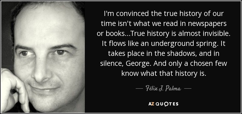 I'm convinced the true history of our time isn't what we read in newspapers or books...True history is almost invisible. It flows like an underground spring. It takes place in the shadows, and in silence, George. And only a chosen few know what that history is. - Félix J. Palma