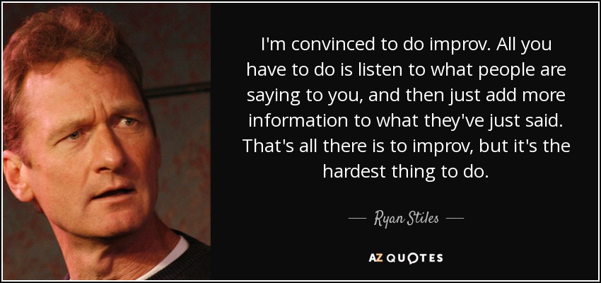 I'm convinced to do improv. All you have to do is listen to what people are saying to you, and then just add more information to what they've just said. That's all there is to improv, but it's the hardest thing to do. - Ryan Stiles