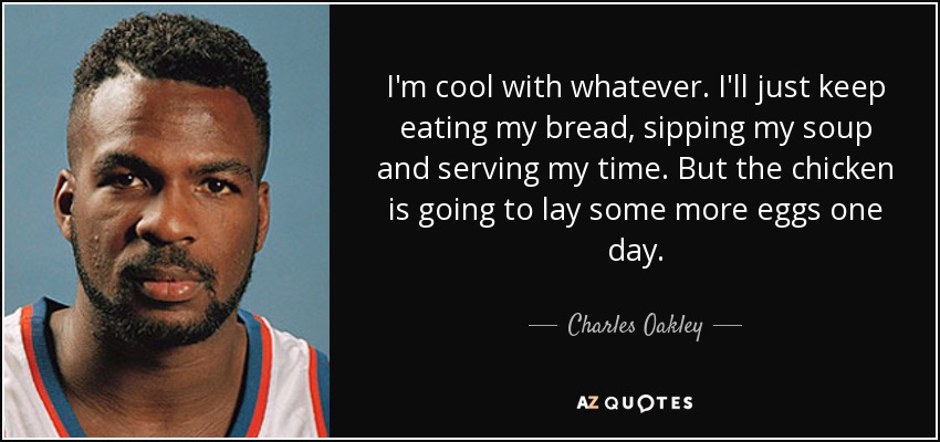 I'm cool with whatever. I'll just keep eating my bread, sipping my soup and serving my time. But the chicken is going to lay some more eggs one day. - Charles Oakley