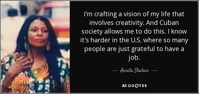I'm crafting a vision of my life that involves creativity. And Cuban society allows me to do this. I know it's harder in the U.S. where so many people are just grateful to have a job. - Assata Shakur