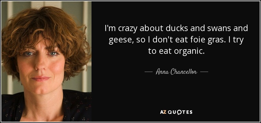 I'm crazy about ducks and swans and geese, so I don't eat foie gras. I try to eat organic. - Anna Chancellor