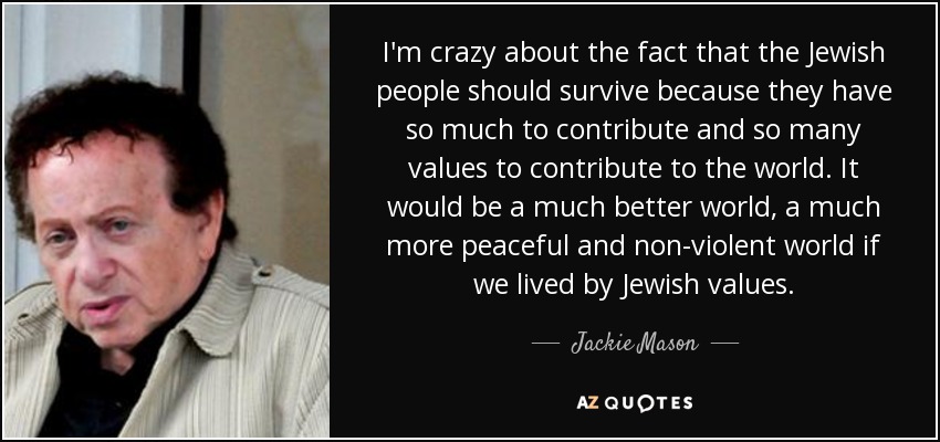 I'm crazy about the fact that the Jewish people should survive because they have so much to contribute and so many values to contribute to the world. It would be a much better world, a much more peaceful and non-violent world if we lived by Jewish values. - Jackie Mason