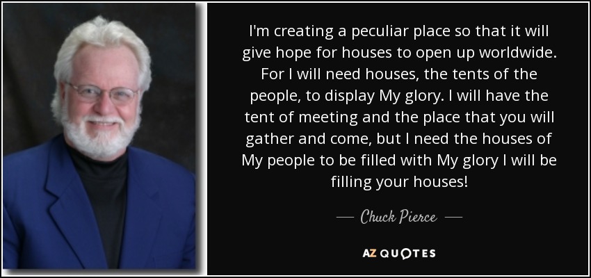 I'm creating a peculiar place so that it will give hope for houses to open up worldwide. For I will need houses, the tents of the people, to display My glory. I will have the tent of meeting and the place that you will gather and come, but I need the houses of My people to be filled with My glory I will be filling your houses! - Chuck Pierce