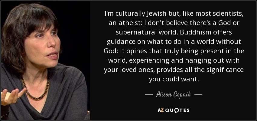 I'm culturally Jewish but, like most scientists, an atheist: I don't believe there's a God or supernatural world. Buddhism offers guidance on what to do in a world without God: It opines that truly being present in the world‚ experiencing and hanging out with your loved ones, provides all the significance you could want. - Alison Gopnik