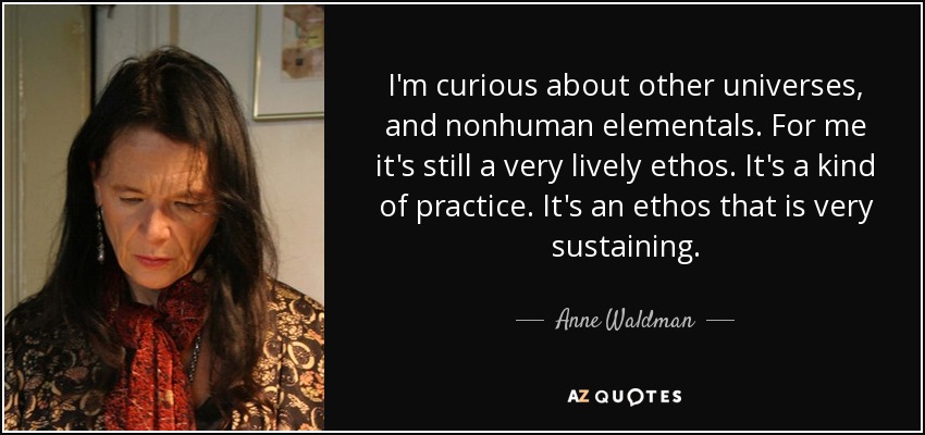 I'm curious about other universes, and nonhuman elementals. For me it's still a very lively ethos. It's a kind of practice. It's an ethos that is very sustaining. - Anne Waldman