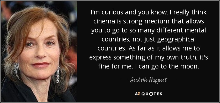 I'm curious and you know, I really think cinema is strong medium that allows you to go to so many different mental countries, not just geographical countries. As far as it allows me to express something of my own truth, it's fine for me. I can go to the moon. - Isabelle Huppert