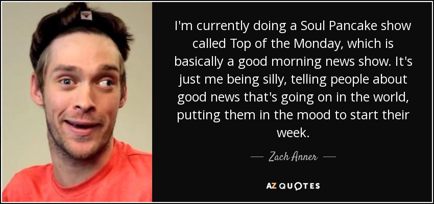 I'm currently doing a Soul Pancake show called Top of the Monday, which is basically a good morning news show. It's just me being silly, telling people about good news that's going on in the world, putting them in the mood to start their week. - Zach Anner