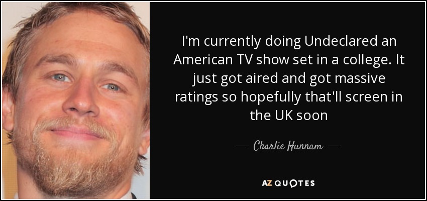 I'm currently doing Undeclared an American TV show set in a college. It just got aired and got massive ratings so hopefully that'll screen in the UK soon - Charlie Hunnam