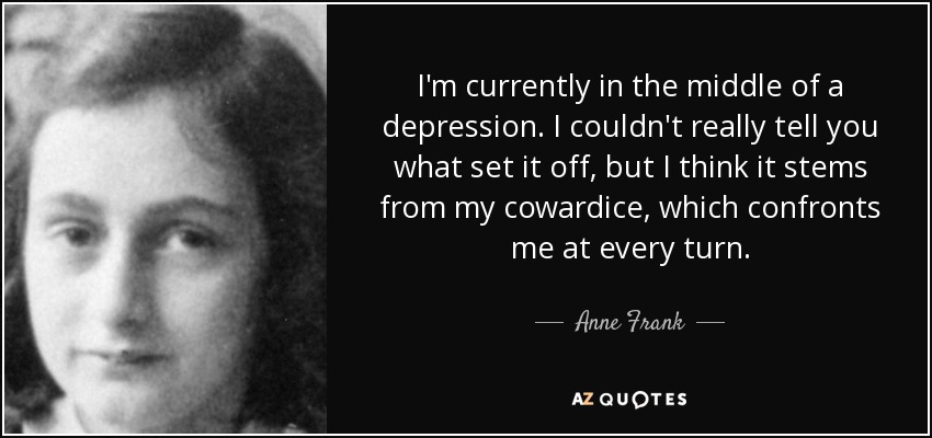 I'm currently in the middle of a depression. I couldn't really tell you what set it off, but I think it stems from my cowardice, which confronts me at every turn. - Anne Frank