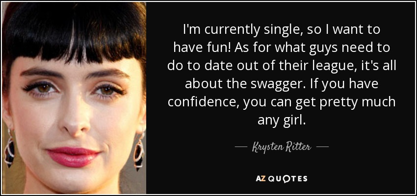 I'm currently single, so I want to have fun! As for what guys need to do to date out of their league, it's all about the swagger. If you have confidence, you can get pretty much any girl. - Krysten Ritter