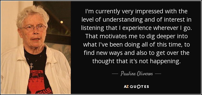 I'm currently very impressed with the level of understanding and of interest in listening that I experience wherever I go. That motivates me to dig deeper into what I've been doing all of this time, to find new ways and also to get over the thought that it's not happening. - Pauline Oliveros