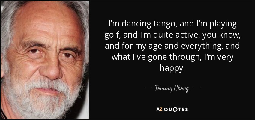 I'm dancing tango, and I'm playing golf, and I'm quite active, you know, and for my age and everything, and what I've gone through, I'm very happy. - Tommy Chong