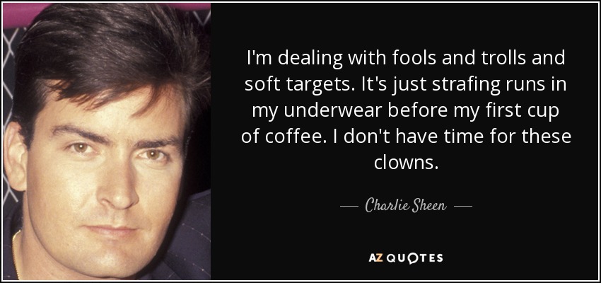 I'm dealing with fools and trolls and soft targets. It's just strafing runs in my underwear before my first cup of coffee. I don't have time for these clowns. - Charlie Sheen