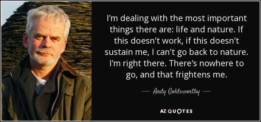 I'm dealing with the most important things there are: life and nature. If this doesn't work, if this doesn't sustain me, I can't go back to nature. I'm right there. There's nowhere to go, and that frightens me. - Andy Goldsworthy