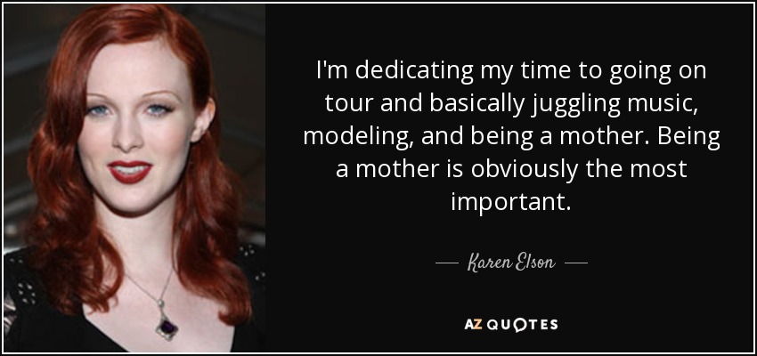 I'm dedicating my time to going on tour and basically juggling music, modeling, and being a mother. Being a mother is obviously the most important. - Karen Elson