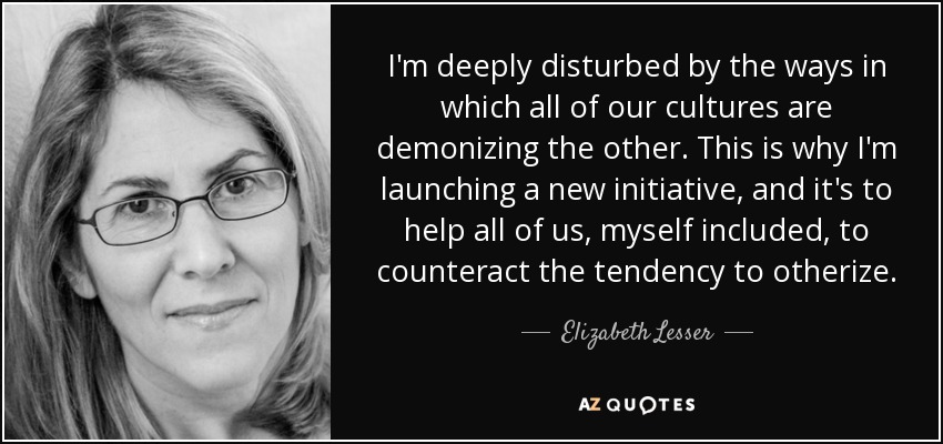 I'm deeply disturbed by the ways in which all of our cultures are demonizing the other. This is why I'm launching a new initiative, and it's to help all of us, myself included, to counteract the tendency to otherize. - Elizabeth Lesser