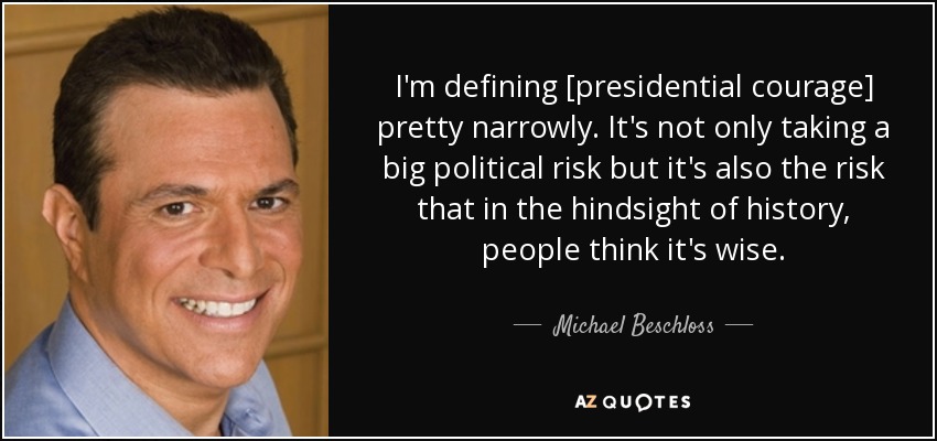 I'm defining [presidential courage] pretty narrowly. It's not only taking a big political risk but it's also the risk that in the hindsight of history, people think it's wise. - Michael Beschloss