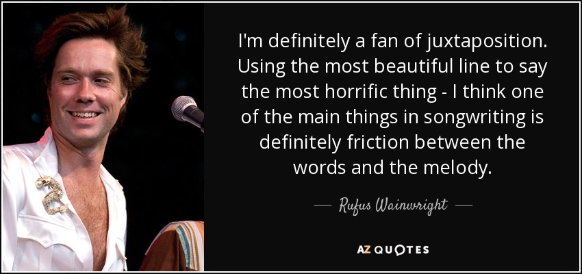 I'm definitely a fan of juxtaposition. Using the most beautiful line to say the most horrific thing - I think one of the main things in songwriting is definitely friction between the words and the melody. - Rufus Wainwright