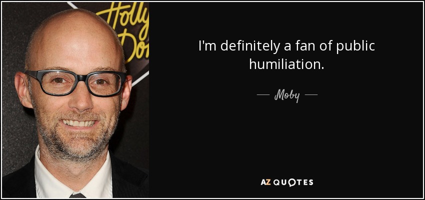 I'm definitely a fan of public humiliation. - Moby