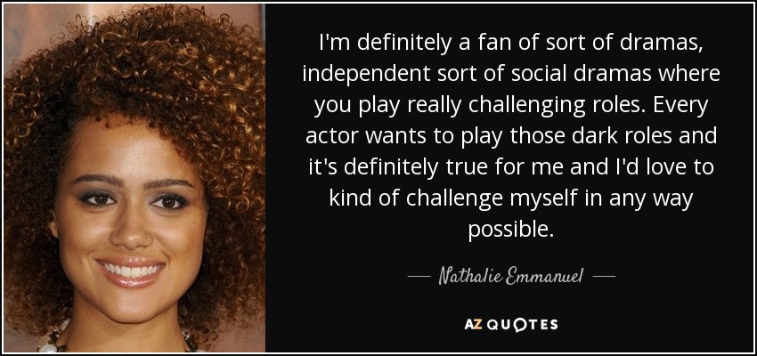I'm definitely a fan of sort of dramas, independent sort of social dramas where you play really challenging roles. Every actor wants to play those dark roles and it's definitely true for me and I'd love to kind of challenge myself in any way possible. - Nathalie Emmanuel