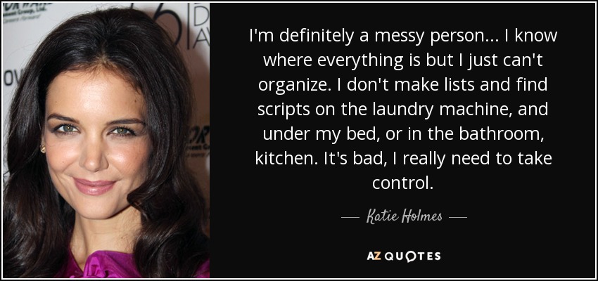 I'm definitely a messy person... I know where everything is but I just can't organize. I don't make lists and find scripts on the laundry machine, and under my bed, or in the bathroom, kitchen. It's bad, I really need to take control. - Katie Holmes