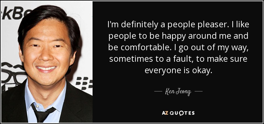 I'm definitely a people pleaser. I like people to be happy around me and be comfortable. I go out of my way, sometimes to a fault, to make sure everyone is okay. - Ken Jeong