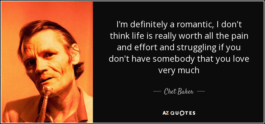 I'm definitely a romantic, I don't think life is really worth all the pain and effort and struggling if you don't have somebody that you love very much - Chet Baker