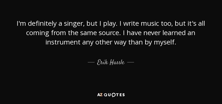 I'm definitely a singer, but I play. I write music too, but it's all coming from the same source. I have never learned an instrument any other way than by myself. - Erik Hassle