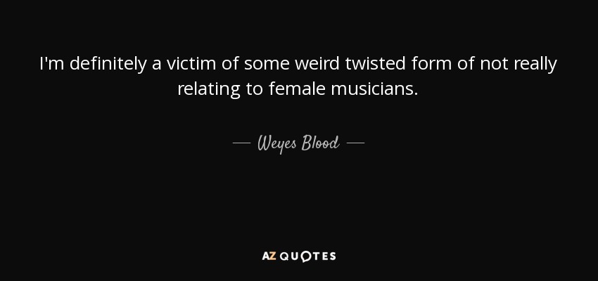I'm definitely a victim of some weird twisted form of not really relating to female musicians. - Weyes Blood