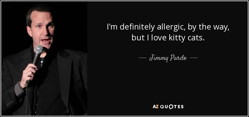 I'm definitely allergic, by the way, but I love kitty cats. - Jimmy Pardo