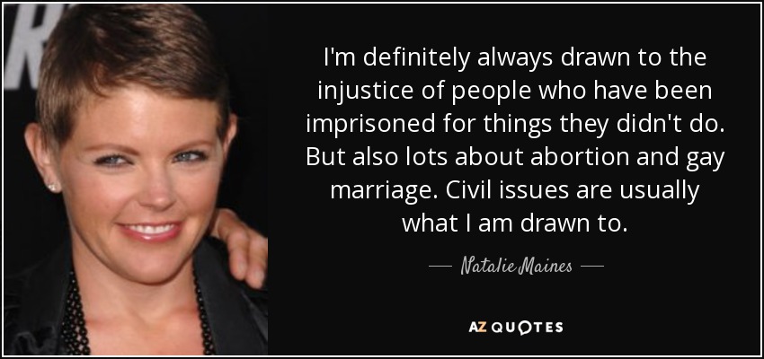 I'm definitely always drawn to the injustice of people who have been imprisoned for things they didn't do. But also lots about abortion and gay marriage. Civil issues are usually what I am drawn to. - Natalie Maines