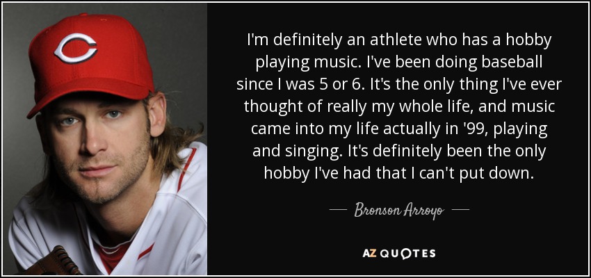 I'm definitely an athlete who has a hobby playing music. I've been doing baseball since I was 5 or 6. It's the only thing I've ever thought of really my whole life, and music came into my life actually in '99, playing and singing. It's definitely been the only hobby I've had that I can't put down. - Bronson Arroyo