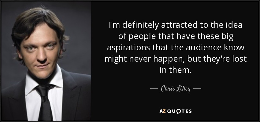 I'm definitely attracted to the idea of people that have these big aspirations that the audience know might never happen, but they're lost in them. - Chris Lilley