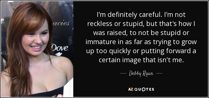 I'm definitely careful. I'm not reckless or stupid, but that's how I was raised, to not be stupid or immature in as far as trying to grow up too quickly or putting forward a certain image that isn't me. - Debby Ryan